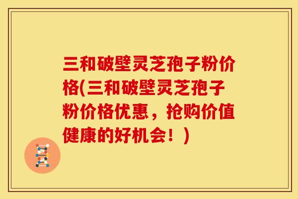 三和破壁灵芝孢子粉价格(三和破壁灵芝孢子粉价格优惠,抢购价值健康的好机会!)