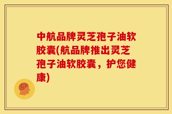 中航品牌灵芝孢子油软胶囊(航品牌推出灵芝孢子油软胶囊，护您健康)