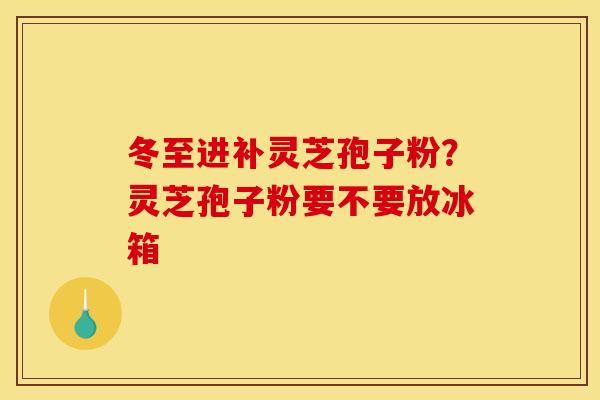 冬至进补灵芝孢子粉？灵芝孢子粉要不要放冰箱