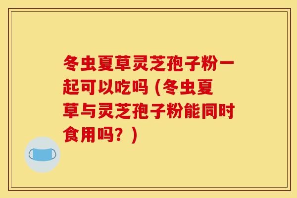 冬虫夏草灵芝孢子粉一起可以吃吗 (冬虫夏草与灵芝孢子粉能同时食用吗?)