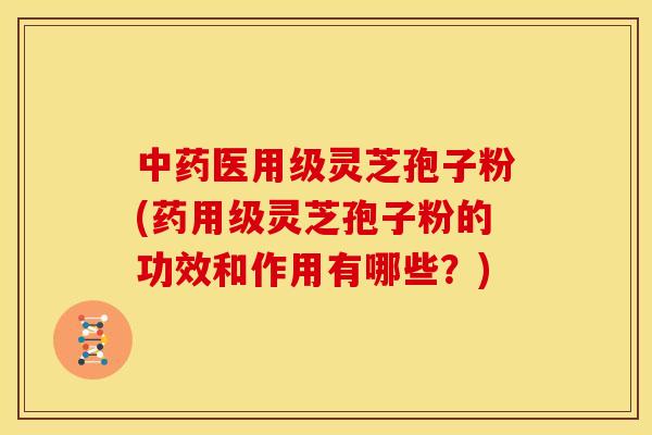 中药医用级灵芝孢子粉(药用级灵芝孢子粉的功效和作用有哪些?)