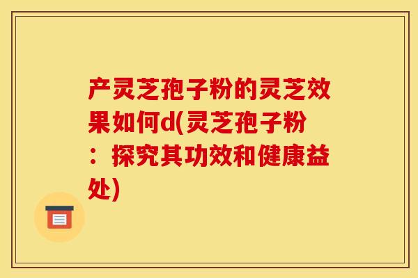 产灵芝孢子粉的灵芝效果如何d(灵芝孢子粉：探究其功效和健康益处)