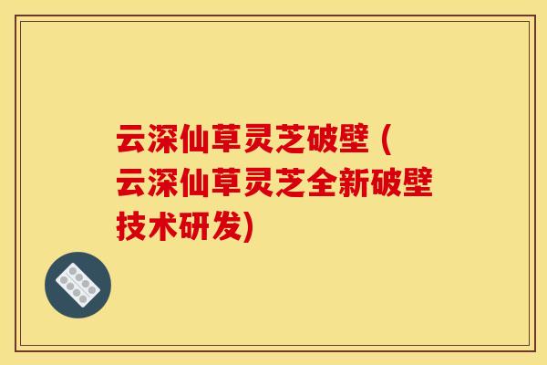 云深仙草灵芝破壁 (云深仙草灵芝全新破壁技术研发)