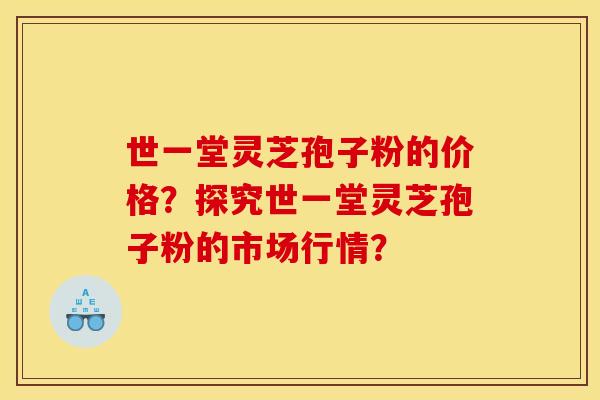 世一堂灵芝孢子粉的价格?探究世一堂灵芝孢子粉的市场行情?