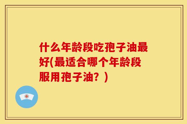 什么年龄段吃孢子油最好(最适合哪个年龄段服用孢子油？)