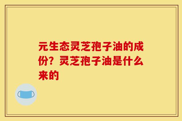 元生态灵芝孢子油的成份?灵芝孢子油是什么来的