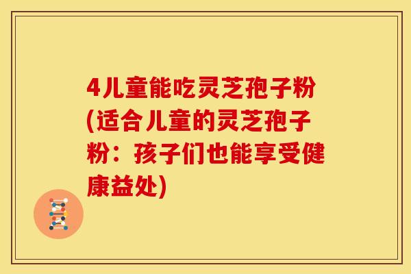 4儿童能吃灵芝孢子粉(适合儿童的灵芝孢子粉:孩子们也能享受健康益处)