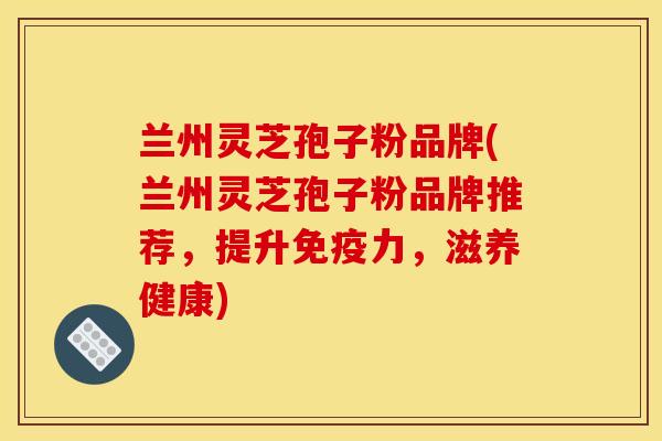 兰州灵芝孢子粉品牌(兰州灵芝孢子粉品牌推荐,提升免疫力,滋养健康)
