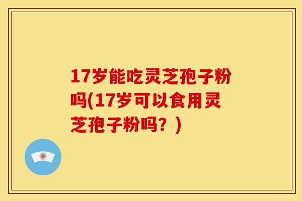 17岁能吃灵芝孢子粉吗(17岁可以食用灵芝孢子粉吗?)