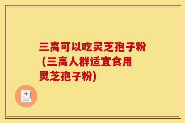 三高可以吃灵芝孢子粉 (三高人群适宜食用灵芝孢子粉)