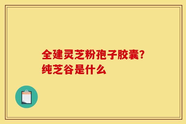 全建灵芝粉孢子胶囊?纯芝谷是什么