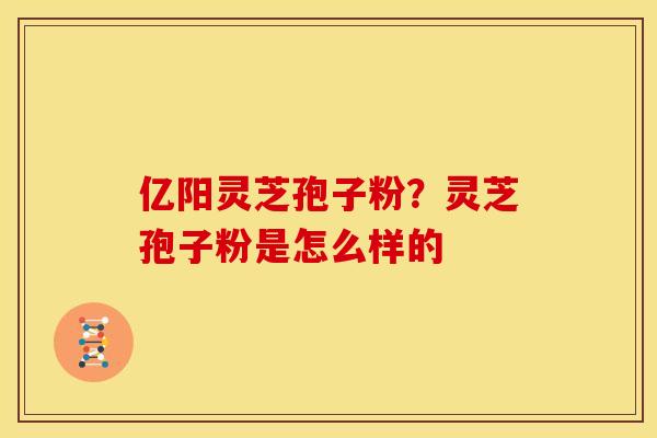 亿阳灵芝孢子粉?灵芝孢子粉是怎么样的