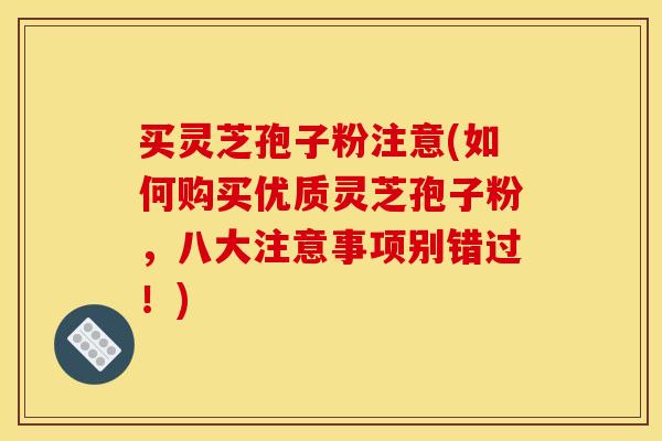 买灵芝孢子粉注意(如何购买优质灵芝孢子粉,八大注意事项别错过!)