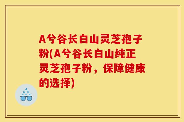 A兮谷长白山灵芝孢子粉(A兮谷长白山纯正灵芝孢子粉,保障健康的选择)