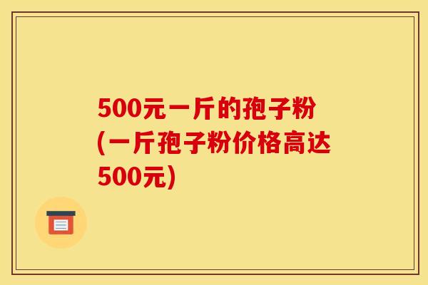 500元一斤的孢子粉(一斤孢子粉价格高达500元)