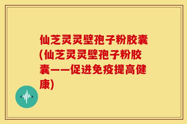 仙芝灵灵壁孢子粉胶囊(仙芝灵灵壁孢子粉胶囊——促进免疫提高健康)