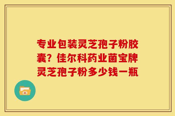 专业包装灵芝孢子粉胶囊？佳尔科药业菌宝牌灵芝孢子粉多少钱一瓶