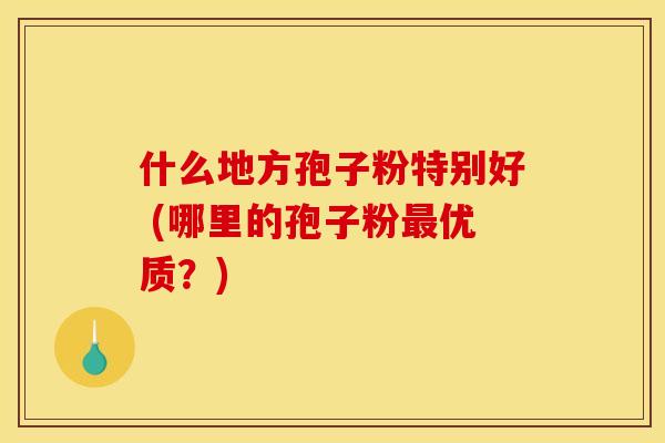 什么地方孢子粉特别好 (哪里的孢子粉最优质？)
