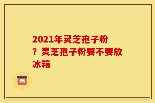 2021年灵芝孢子粉？灵芝孢子粉要不要放冰箱