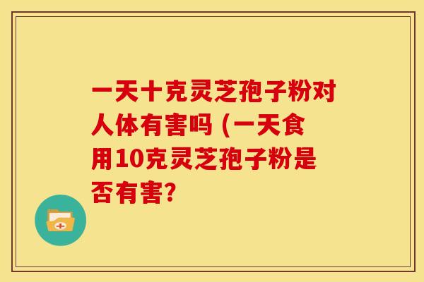一天十克灵芝孢子粉对人体有害吗 (一天食用10克灵芝孢子粉是否有害?