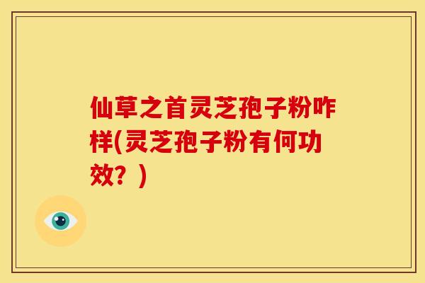 仙草之首灵芝孢子粉咋样(灵芝孢子粉有何功效?)