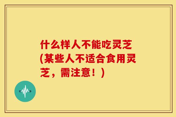 什么样人不能吃灵芝 (某些人不适合食用灵芝，需注意！)