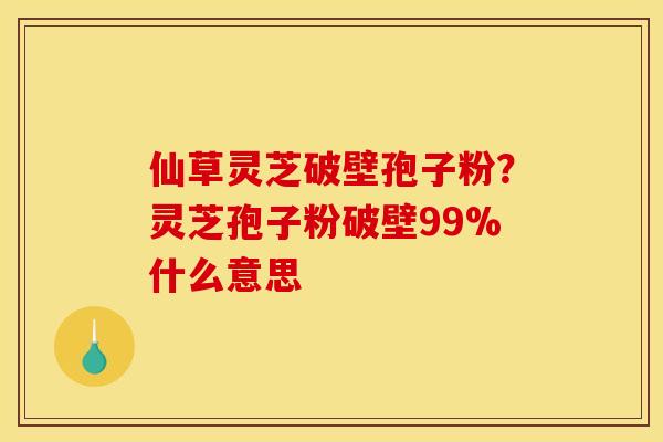 仙草灵芝破壁孢子粉？灵芝孢子粉破壁99%什么意思