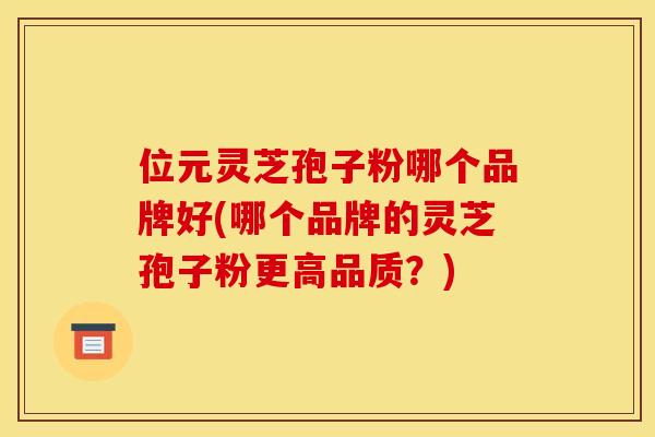 位元灵芝孢子粉哪个品牌好(哪个品牌的灵芝孢子粉更高品质？)