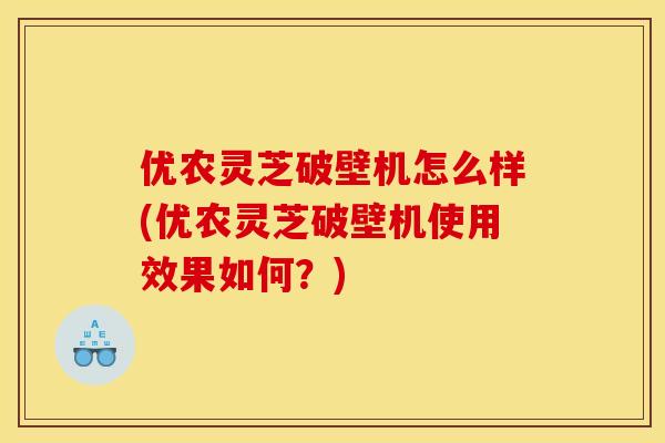 优农灵芝破壁机怎么样(优农灵芝破壁机使用效果如何？)