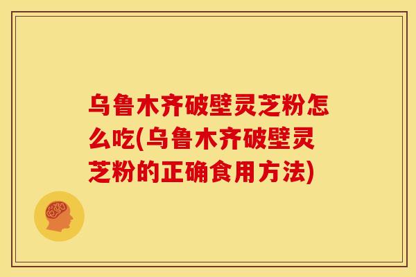 乌鲁木齐破壁灵芝粉怎么吃(乌鲁木齐破壁灵芝粉的正确食用方法)
