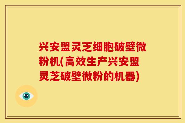 兴安盟灵芝细胞破壁微粉机(高效生产兴安盟灵芝破壁微粉的机器)