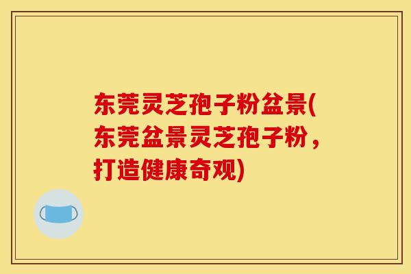 东莞灵芝孢子粉盆景(东莞盆景灵芝孢子粉,打造健康奇观)