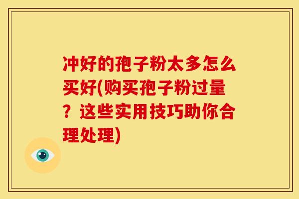 冲好的孢子粉太多怎么买好(购买孢子粉过量？这些实用技巧助你合理处理)