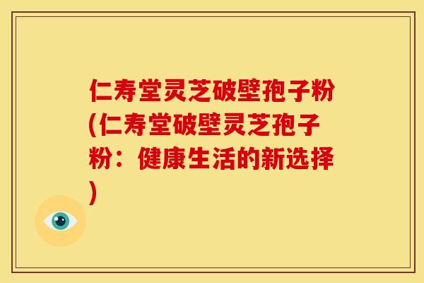 仁寿堂灵芝破壁孢子粉(仁寿堂破壁灵芝孢子粉：健康生活的新选择)