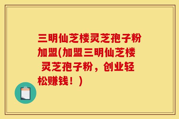 三明仙芝楼灵芝孢子粉加盟(加盟三明仙芝楼 灵芝孢子粉,创业轻松赚钱!)