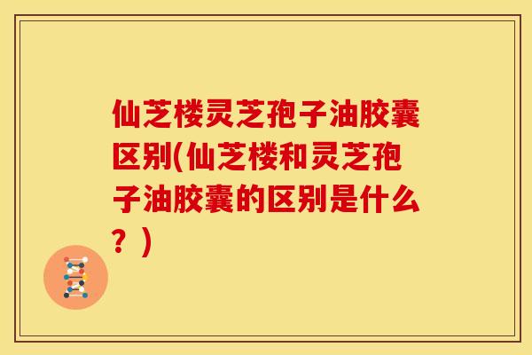 仙芝楼灵芝孢子油胶囊区别(仙芝楼和灵芝孢子油胶囊的区别是什么？)