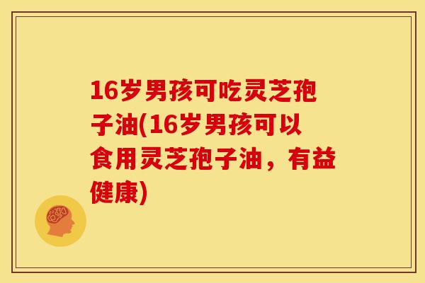 16岁男孩可吃灵芝孢子油(16岁男孩可以食用灵芝孢子油,有益健康)