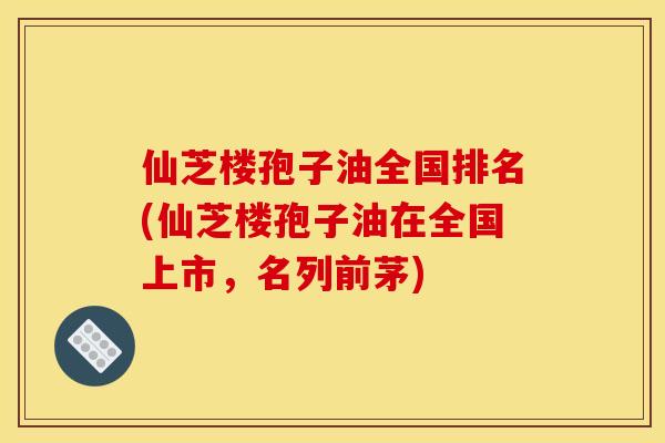 仙芝楼孢子油全国排名(仙芝楼孢子油在全国上市,名列前茅)