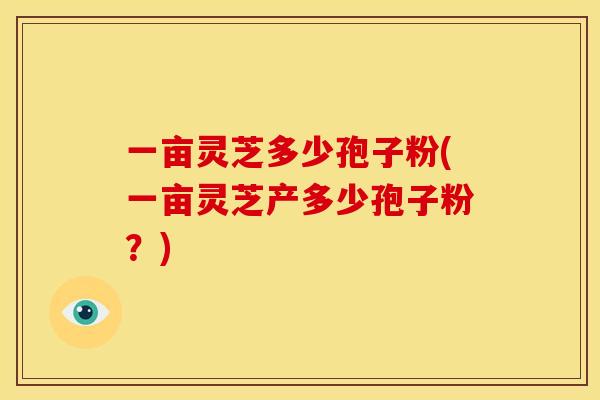 一亩灵芝多少孢子粉(一亩灵芝产多少孢子粉?)
