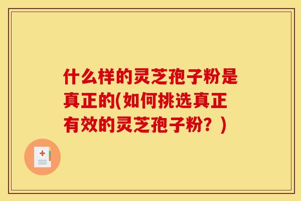什么样的灵芝孢子粉是真正的(如何挑选真正有效的灵芝孢子粉?)