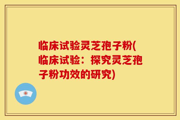 临床试验灵芝孢子粉(临床试验：探究灵芝孢子粉功效的研究)