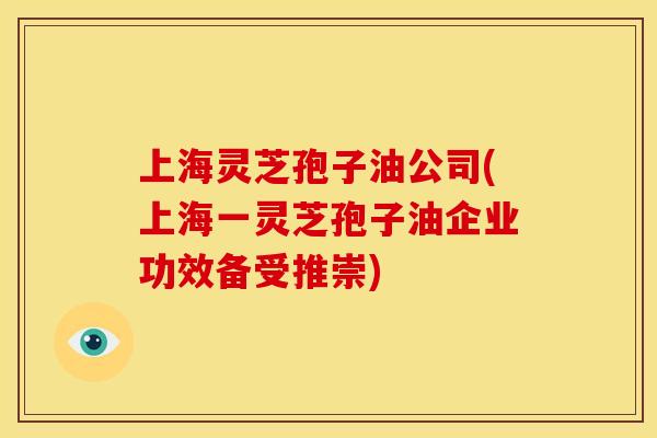 上海灵芝孢子油公司(上海一灵芝孢子油企业功效备受推崇)