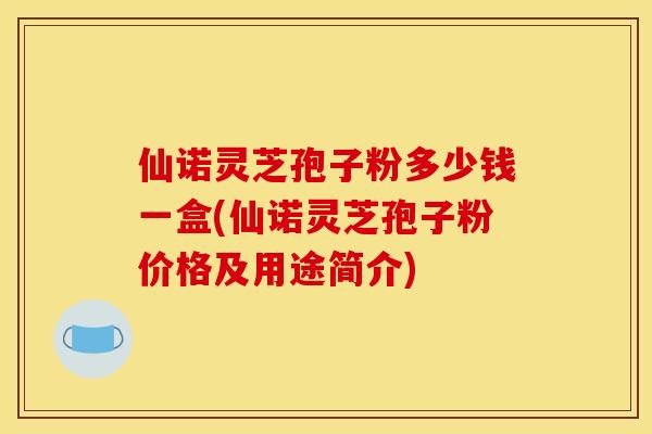 仙诺灵芝孢子粉多少钱一盒(仙诺灵芝孢子粉价格及用途简介)