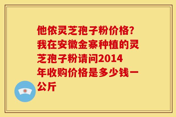 他侬灵芝孢子粉价格?我在安徽金寨种植的灵芝孢子粉请问2014年收购价格是多少钱一公斤