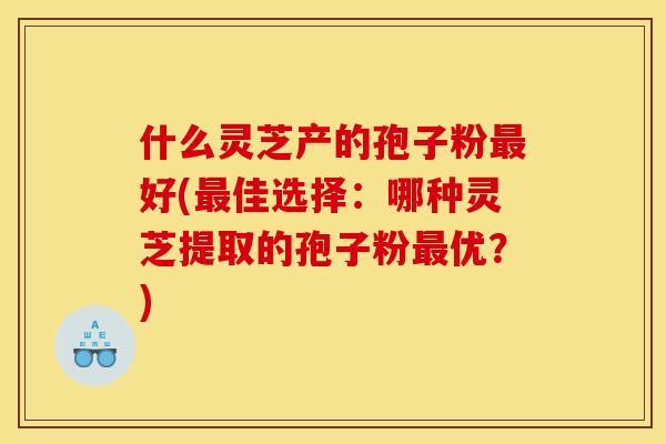 什么灵芝产的孢子粉最好(最佳选择:哪种灵芝提取的孢子粉最优?)