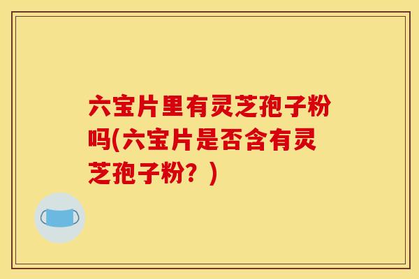 六宝片里有灵芝孢子粉吗(六宝片是否含有灵芝孢子粉?)