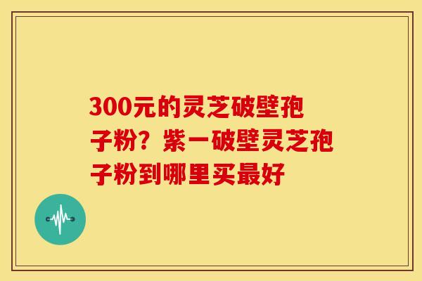 300元的灵芝破壁孢子粉？紫一破壁灵芝孢子粉到哪里买最好