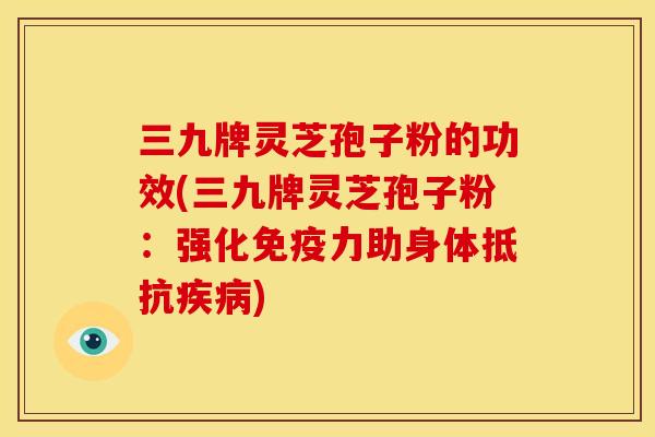 三九牌灵芝孢子粉的功效(三九牌灵芝孢子粉:强化免疫力助身体抵抗疾病)