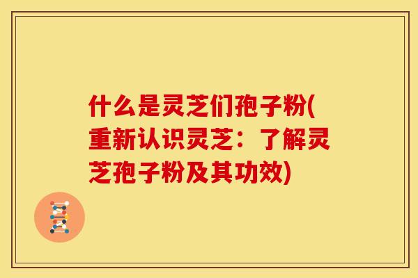 什么是灵芝们孢子粉(重新认识灵芝:了解灵芝孢子粉及其功效)