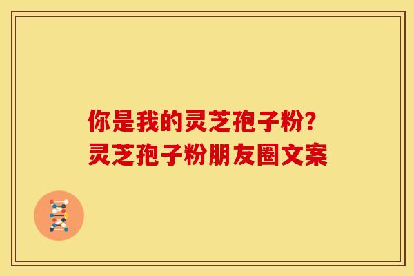 你是我的灵芝孢子粉?灵芝孢子粉朋友圈文案